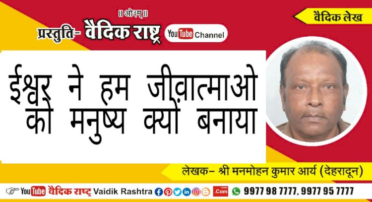 “ईश्वर ने हम जीवात्माओं को मनुष्य क्यों बनाया?”